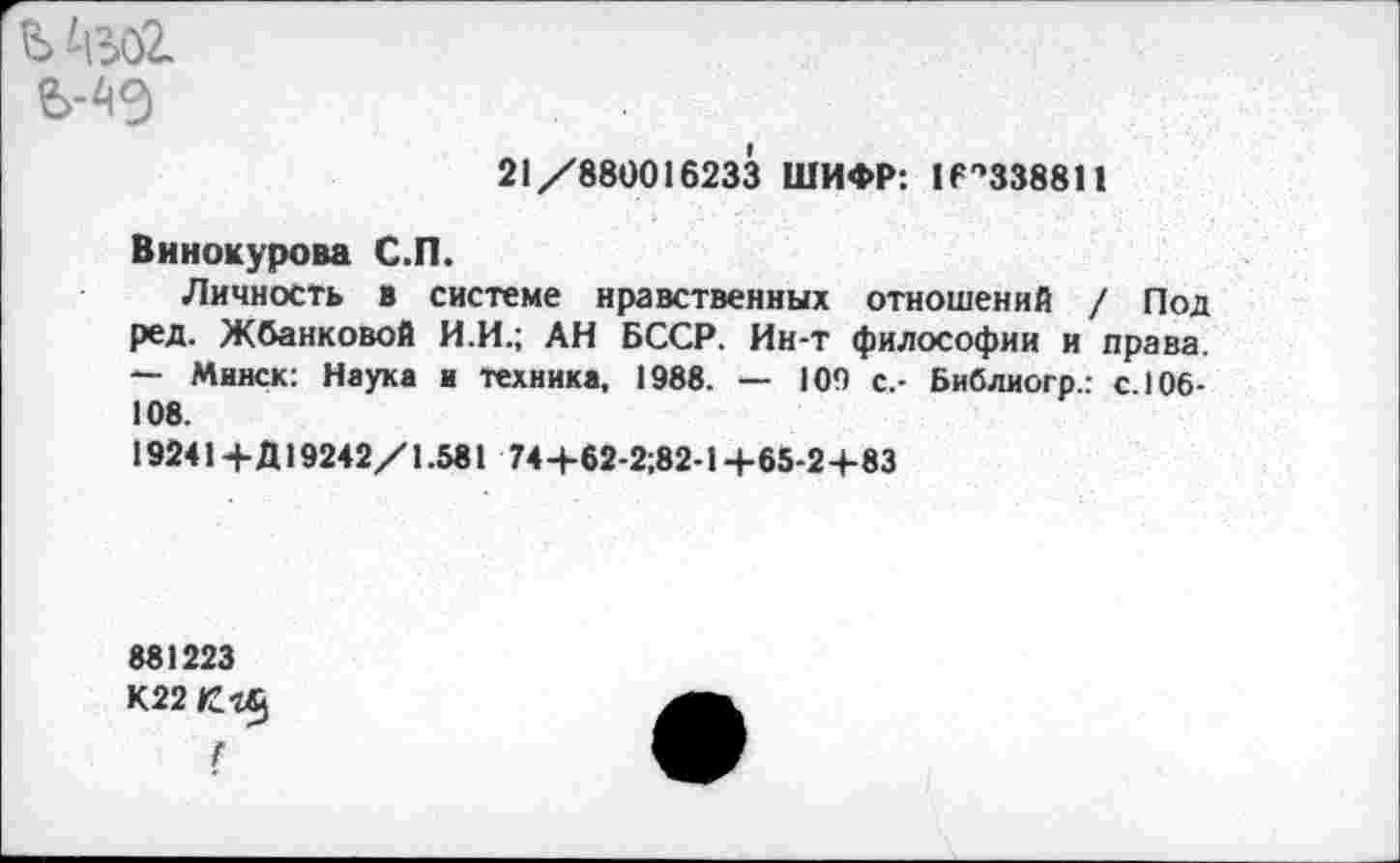 ﻿
21/880016233 ШИФР: И^ЗЗввИ
Винокурова С.П.
Личность в системе нравственных отношений / Под ред. Жбанковой И.И.; АН БССР. Ин-т философии и права. — Минск: Наука и техника, 1988. — 109 с.- Библиогр.: с. 106-108.
19241 + Д19242/1.581 74+62-2;82-1 +65-2+83
881223
К22Сг§
Г